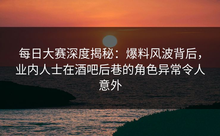 每日大赛深度揭秘：爆料风波背后，业内人士在酒吧后巷的角色异常令人意外