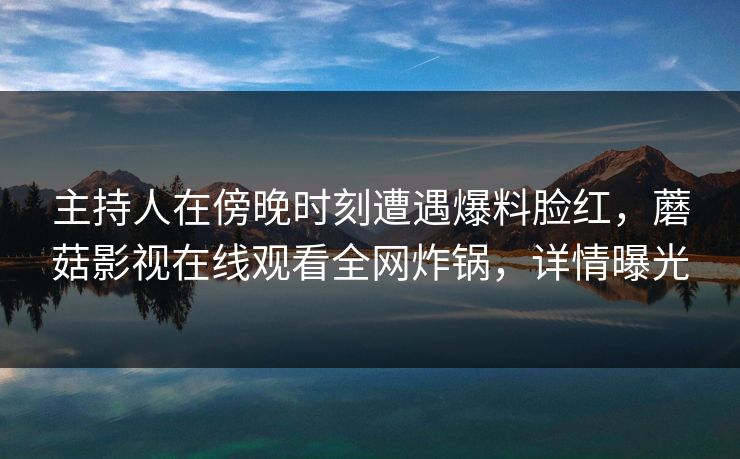 主持人在傍晚时刻遭遇爆料脸红,蘑菇影视在线观看全网炸锅,详情曝光 主持人在傍晚时刻遭遇爆料脸红,蘑菇影视在线观看全网炸锅,详情曝光