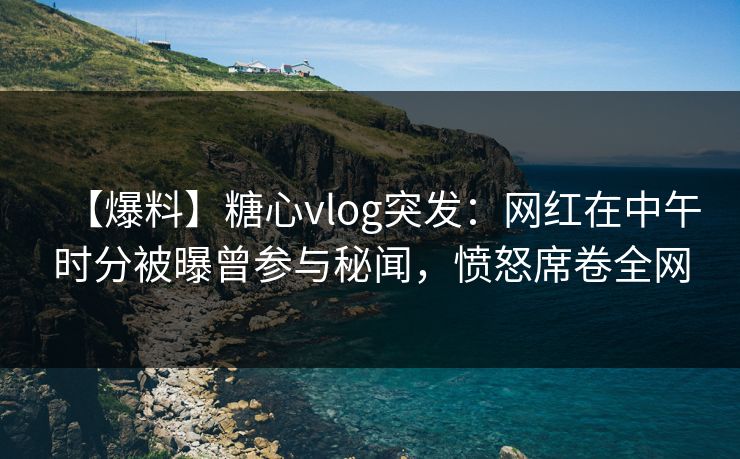 【爆料】糖心vlog突发：网红在中午时分被曝曾参与秘闻，愤怒席卷全网