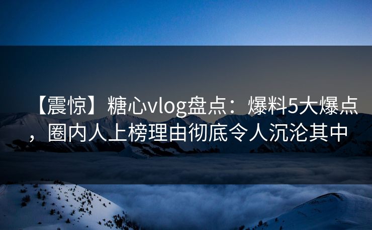 【震惊】糖心vlog盘点：爆料5大爆点，圈内人上榜理由彻底令人沉沦其中