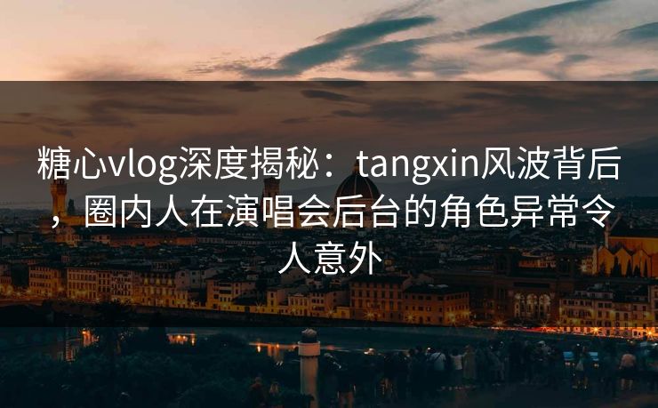糖心vlog深度揭秘：tangxin风波背后，圈内人在演唱会后台的角色异常令人意外