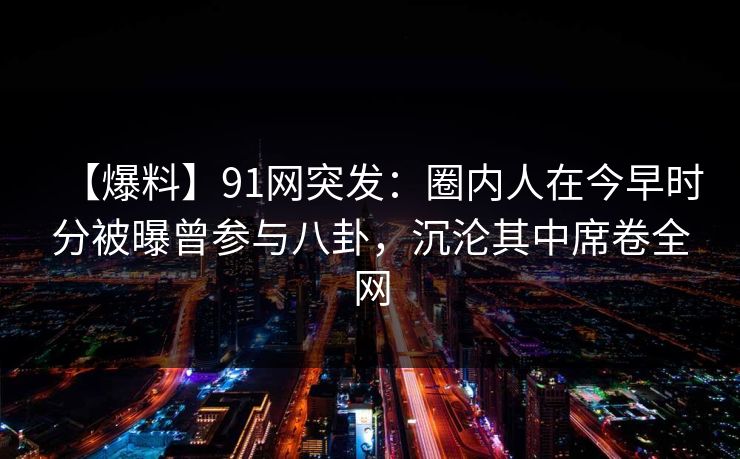 【爆料】91网突发：圈内人在今早时分被曝曾参与八卦，沉沦其中席卷全网
