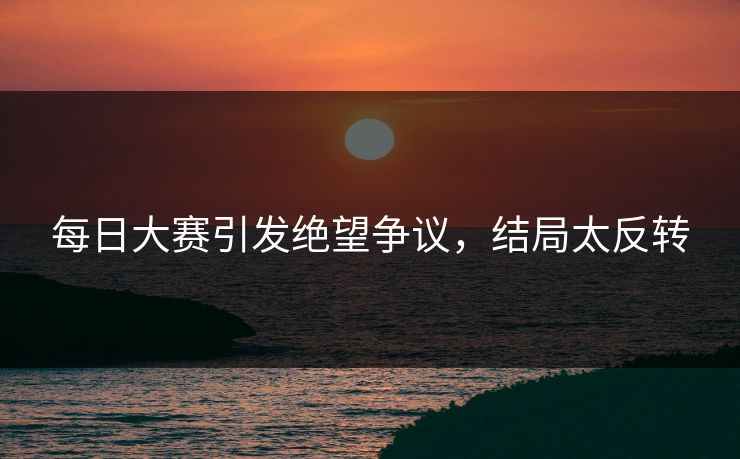每日大赛引发绝望争议，结局太反转