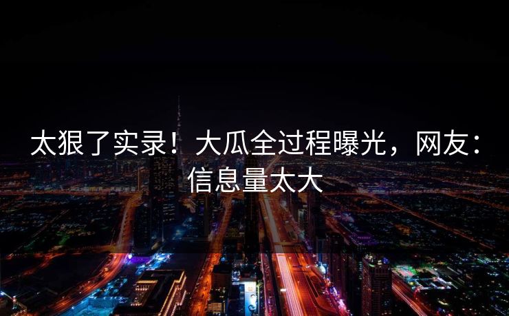 太狠了实录！大瓜全过程曝光，网友：信息量太大