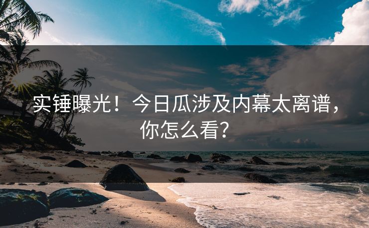 实锤曝光！今日瓜涉及内幕太离谱，你怎么看？