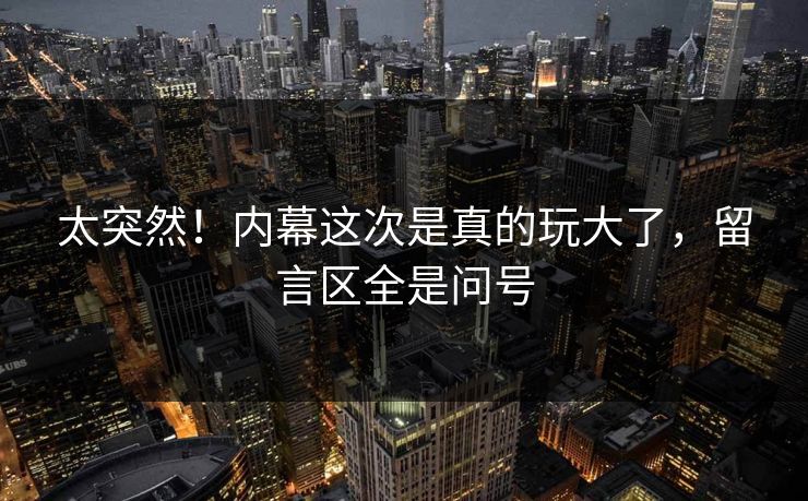 太突然！内幕这次是真的玩大了，留言区全是问号