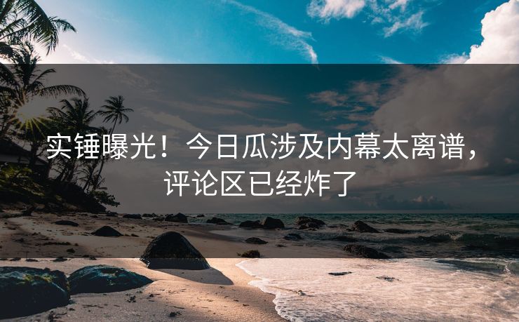 实锤曝光！今日瓜涉及内幕太离谱，评论区已经炸了