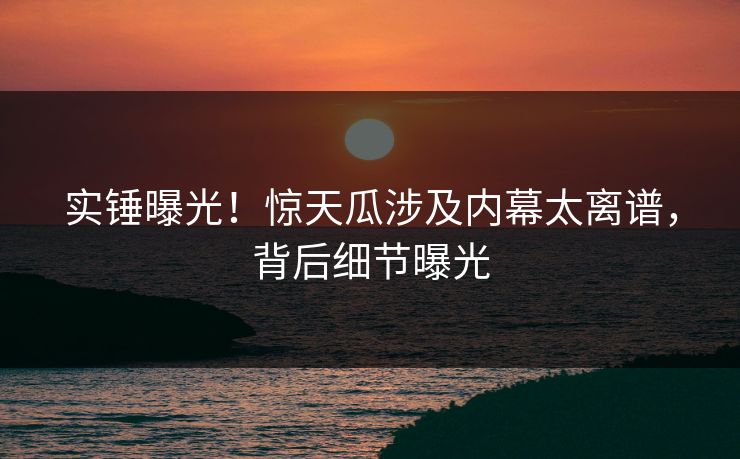 实锤曝光！惊天瓜涉及内幕太离谱，背后细节曝光