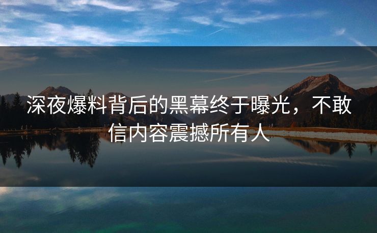 深夜爆料背后的黑幕终于曝光，不敢信内容震撼所有人