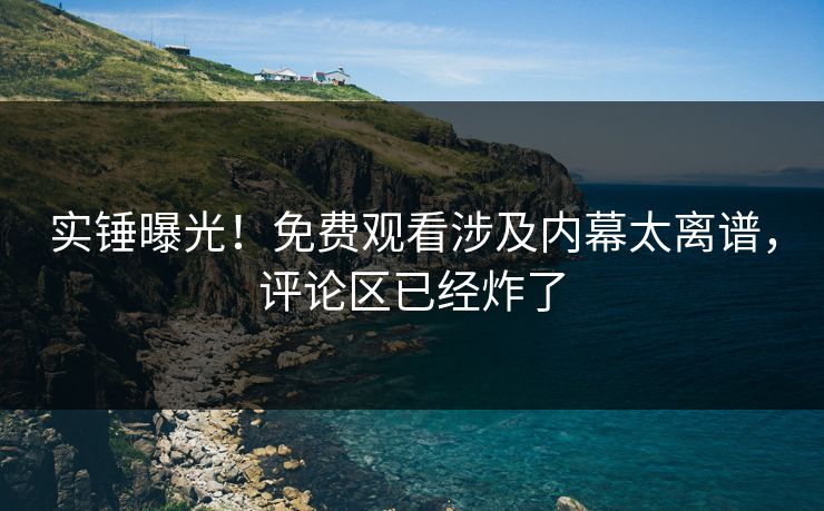 实锤曝光！免费观看涉及内幕太离谱，评论区已经炸了