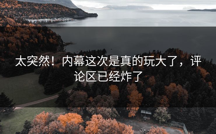 太突然！内幕这次是真的玩大了，评论区已经炸了