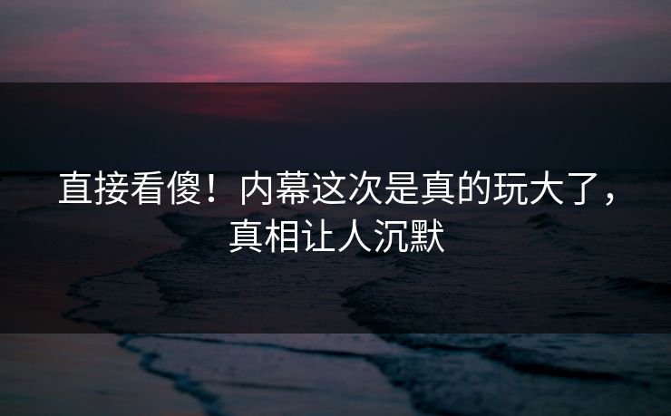 直接看傻！内幕这次是真的玩大了，真相让人沉默