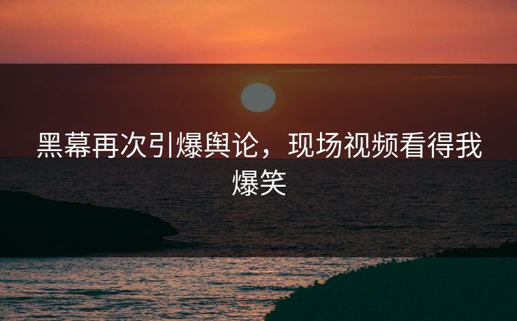 黑幕再次引爆舆论，现场视频看得我爆笑