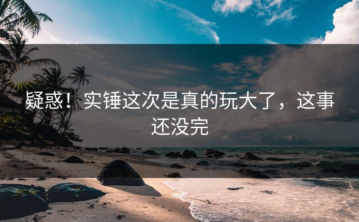 疑惑！实锤这次是真的玩大了，这事还没完