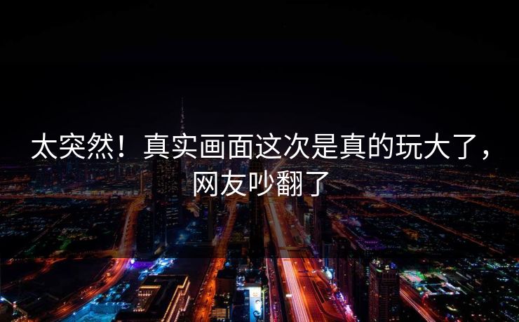 太突然！真实画面这次是真的玩大了，网友吵翻了