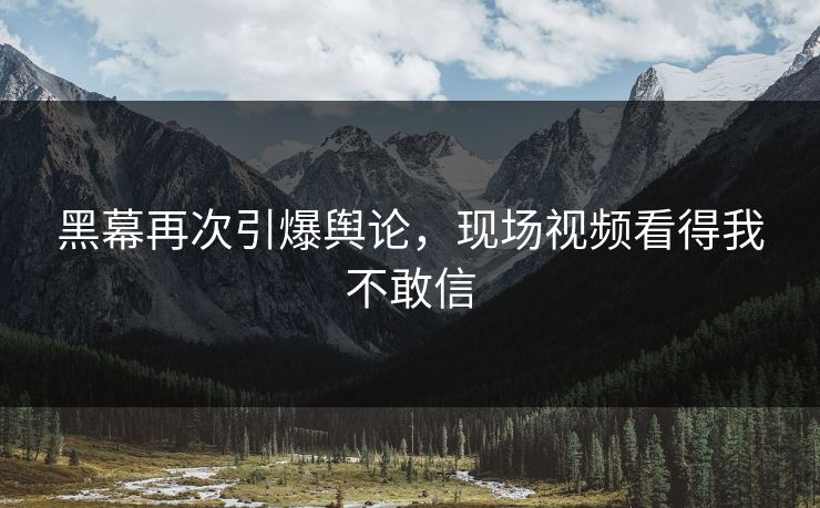 黑幕再次引爆舆论，现场视频看得我不敢信