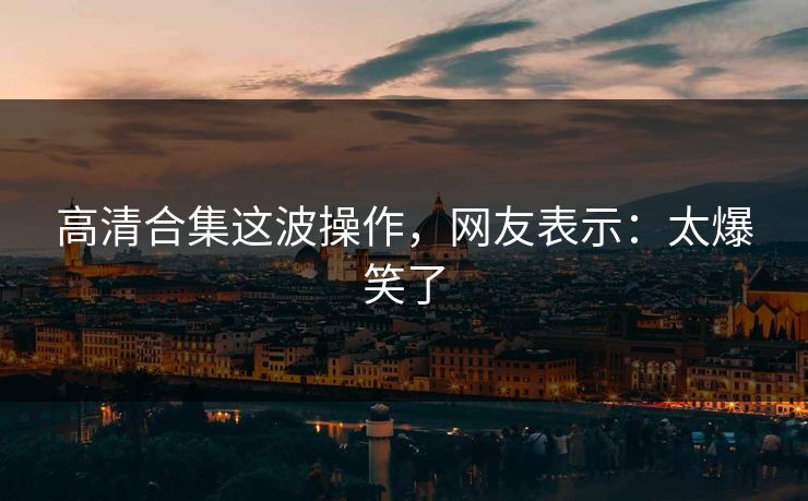 高清合集这波操作，网友表示：太爆笑了