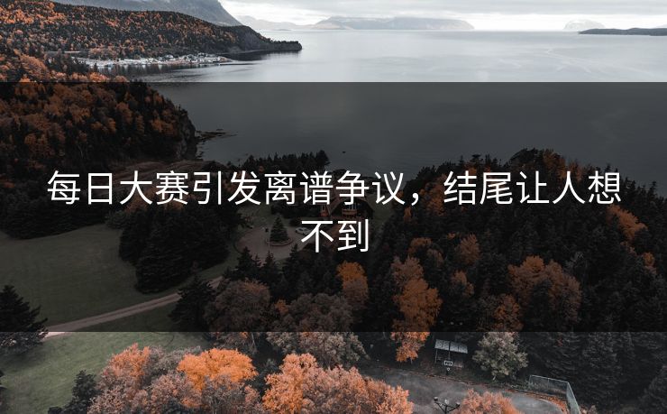 每日大赛引发离谱争议，结尾让人想不到