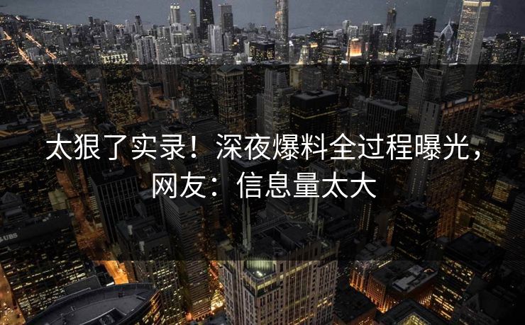 太狠了实录！深夜爆料全过程曝光，网友：信息量太大