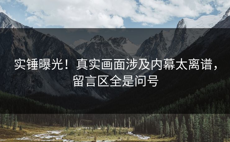 实锤曝光！真实画面涉及内幕太离谱，留言区全是问号