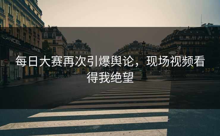 每日大赛再次引爆舆论，现场视频看得我绝望