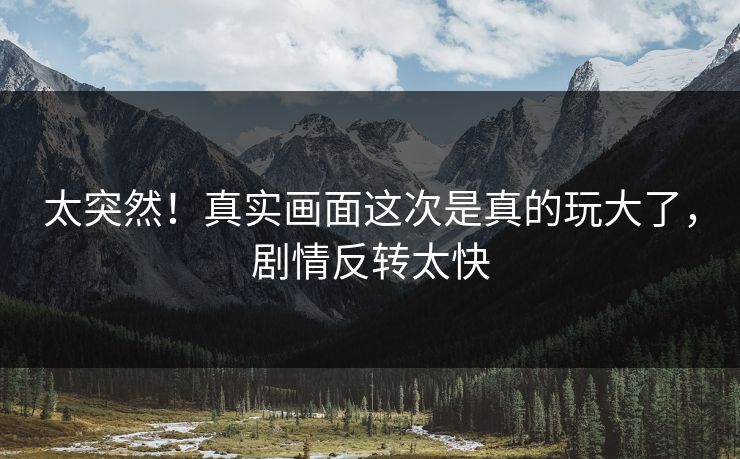 太突然！真实画面这次是真的玩大了，剧情反转太快