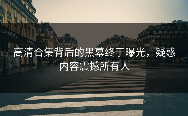 高清合集背后的黑幕终于曝光，疑惑内容震撼所有人
