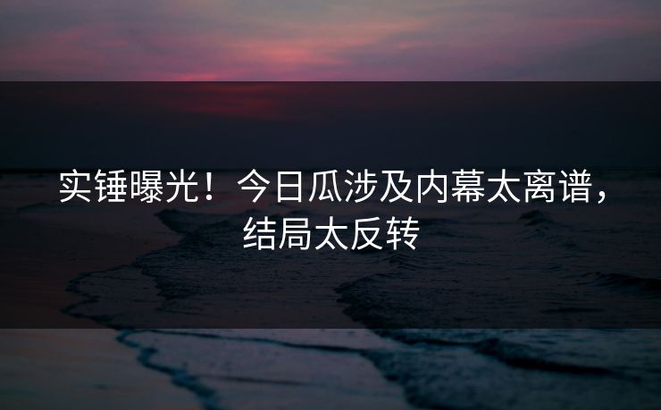 实锤曝光！今日瓜涉及内幕太离谱，结局太反转