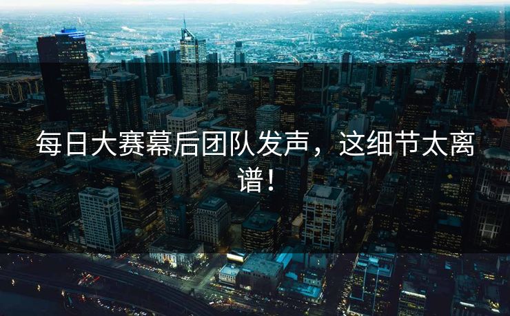 每日大赛幕后团队发声，这细节太离谱！