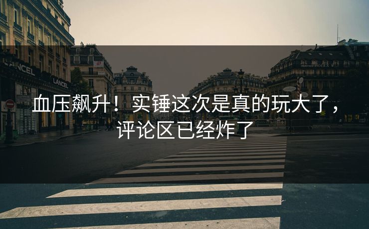 血压飙升！实锤这次是真的玩大了，评论区已经炸了