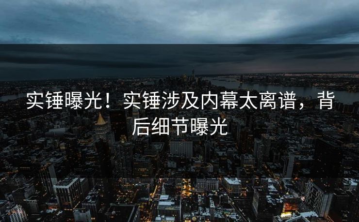 实锤曝光！实锤涉及内幕太离谱，背后细节曝光