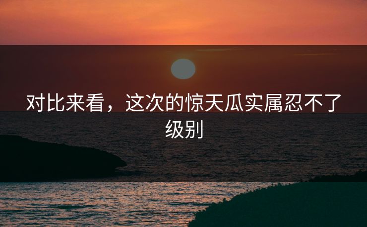 对比来看，这次的惊天瓜实属忍不了级别