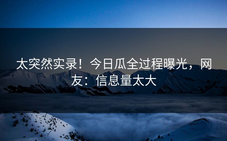 太突然实录！今日瓜全过程曝光，网友：信息量太大
