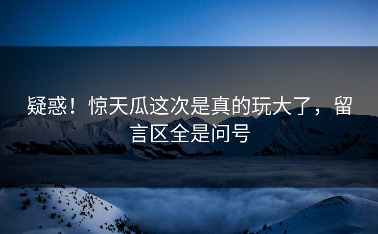 疑惑！惊天瓜这次是真的玩大了，留言区全是问号