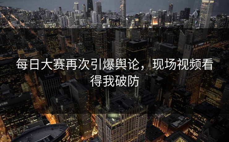 每日大赛再次引爆舆论，现场视频看得我破防
