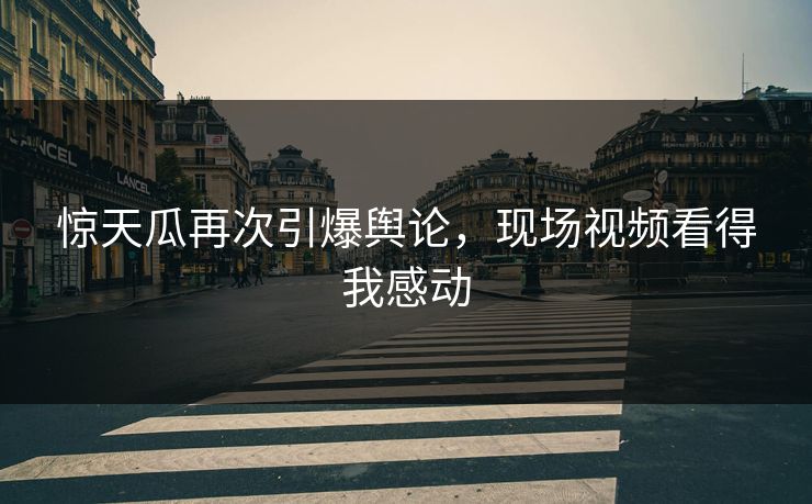 惊天瓜再次引爆舆论，现场视频看得我感动