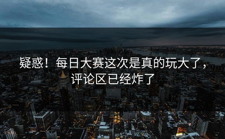疑惑！每日大赛这次是真的玩大了，评论区已经炸了