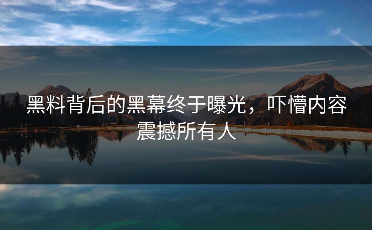 黑料背后的黑幕终于曝光，吓懵内容震撼所有人