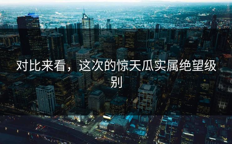 对比来看，这次的惊天瓜实属绝望级别