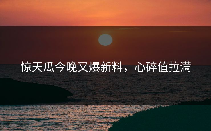 惊天瓜今晚又爆新料，心碎值拉满