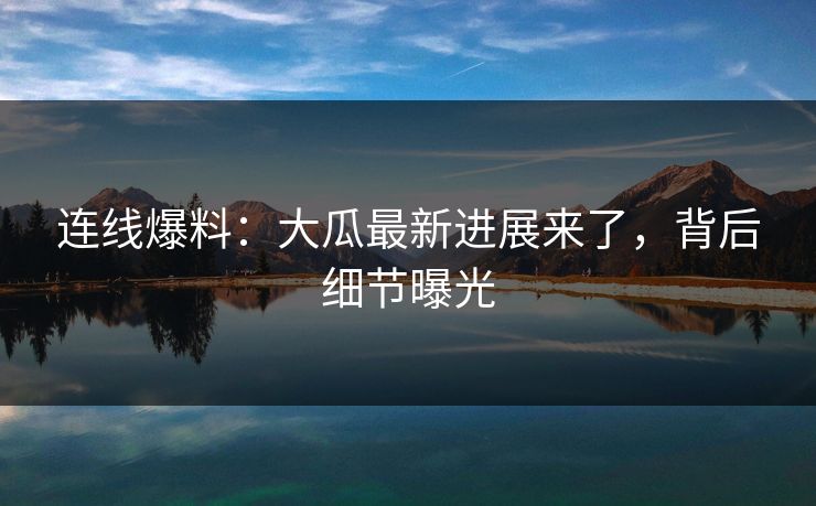 连线爆料：大瓜最新进展来了，背后细节曝光
