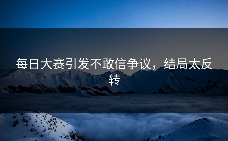 每日大赛引发不敢信争议，结局太反转