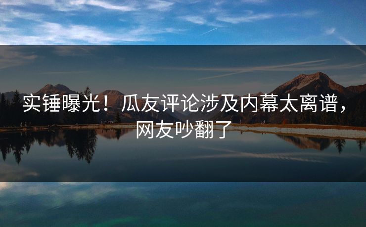 实锤曝光！瓜友评论涉及内幕太离谱，网友吵翻了