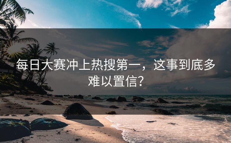每日大赛冲上热搜第一，这事到底多难以置信？