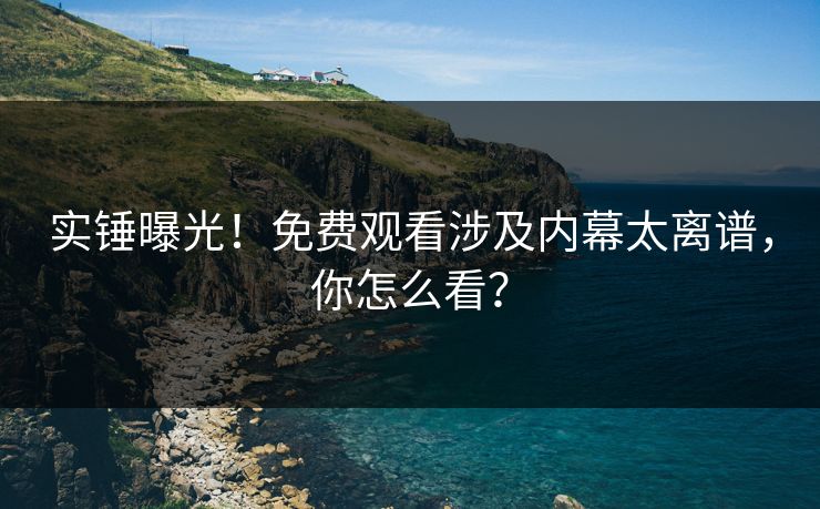 实锤曝光！免费观看涉及内幕太离谱，你怎么看？