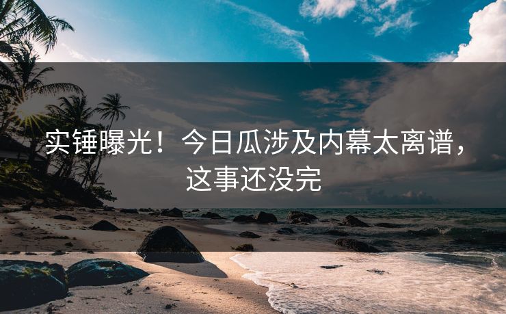实锤曝光！今日瓜涉及内幕太离谱，这事还没完