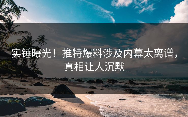 实锤曝光！推特爆料涉及内幕太离谱，真相让人沉默