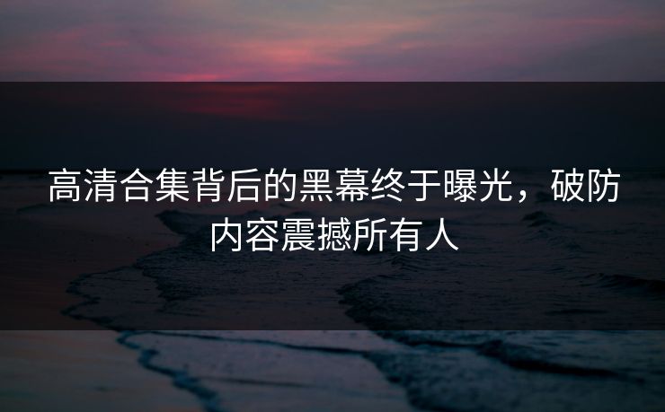 高清合集背后的黑幕终于曝光，破防内容震撼所有人