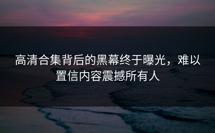 高清合集背后的黑幕终于曝光，难以置信内容震撼所有人