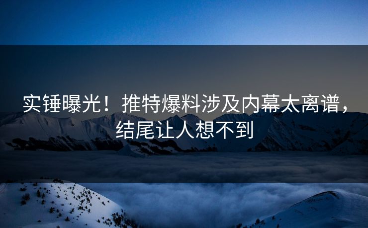 实锤曝光！推特爆料涉及内幕太离谱，结尾让人想不到